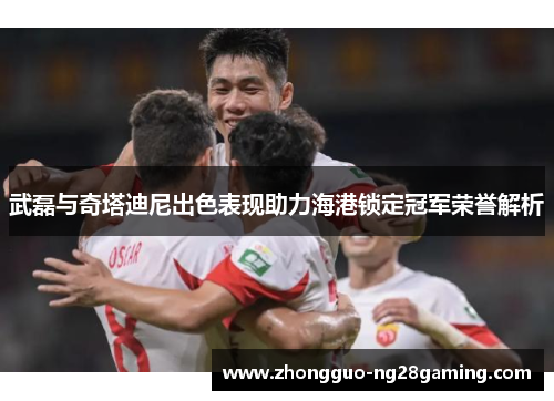 武磊与奇塔迪尼出色表现助力海港锁定冠军荣誉解析