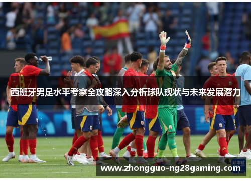 西班牙男足水平考察全攻略深入分析球队现状与未来发展潜力 西班牙男足水平考察全攻略深入分析球队现状与未来发展潜力