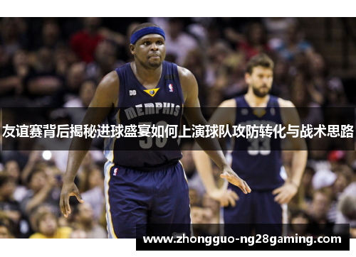 友谊赛背后揭秘进球盛宴如何上演球队攻防转化与战术思路