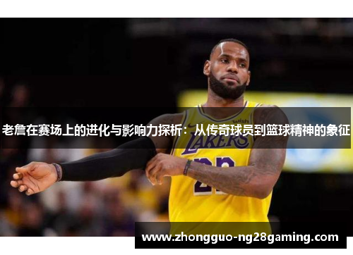 老詹在赛场上的进化与影响力探析:从传奇球员到篮球精神的象征 老詹在赛场上的进化与影响力探析:从传奇球员到篮球精神的象征