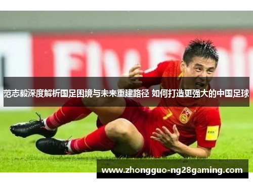 范志毅深度解析国足困境与未来重建路径 如何打造更强大的中国足球 范志毅深度解析国足困境与未来重建路径 如何打造更强大的中国足球