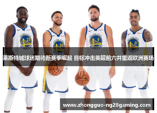 莱斯特城球迷期待新赛季崛起 目标冲击英超前六并重返欧洲赛场 莱斯特城球迷期待新赛季崛起 目标冲击英超前六并重返欧洲赛场