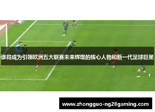 谁将成为引领欧洲五大联赛未来辉煌的核心人物和新一代足球巨星 谁将成为引领欧洲五大联赛未来辉煌的核心人物和新一代足球巨星