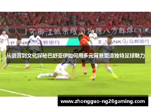 从语言到文化探秘巴舒亚伊如何用多元背景塑造独特足球魅力