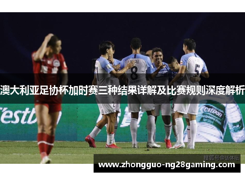 澳大利亚足协杯加时赛三种结果详解及比赛规则深度解析 澳大利亚足协杯加时赛三种结果详解及比赛规则深度解析