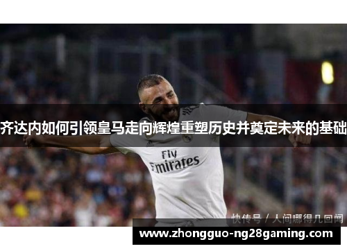 齐达内如何引领皇马走向辉煌重塑历史并奠定未来的基础 齐达内如何引领皇马走向辉煌重塑历史并奠定未来的基础