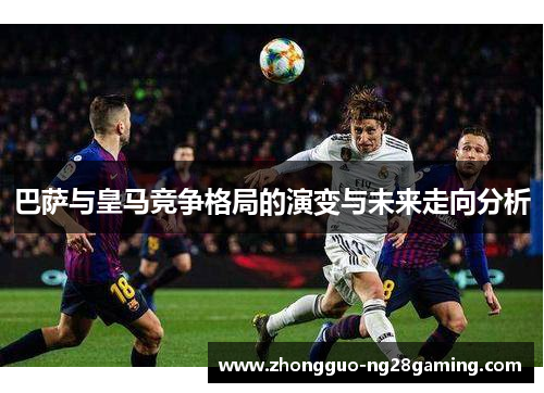巴萨与皇马竞争格局的演变与未来走向分析 巴萨与皇马竞争格局的演变与未来走向分析