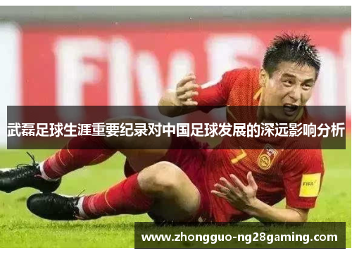 武磊足球生涯重要纪录对中国足球发展的深远影响分析