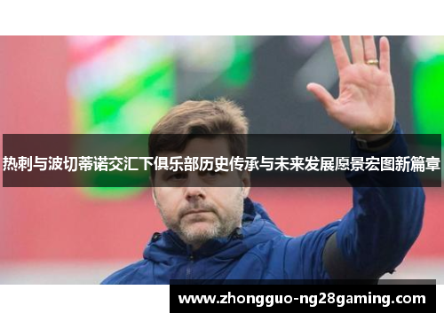 热刺与波切蒂诺交汇下俱乐部历史传承与未来发展愿景宏图新篇章