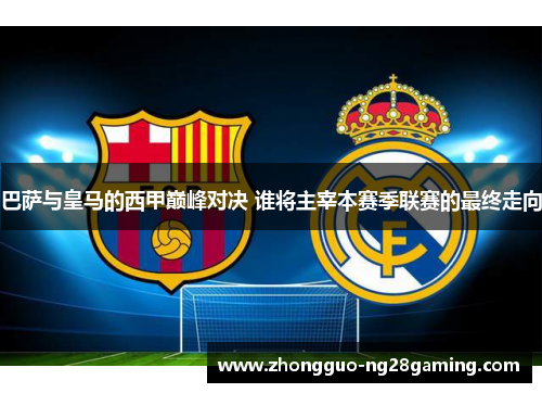 巴萨与皇马的西甲巅峰对决 谁将主宰本赛季联赛的最终走向 巴萨与皇马的西甲巅峰对决 谁将主宰本赛季联赛的最终走向