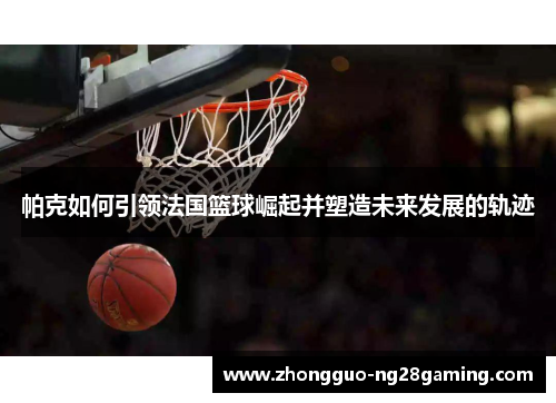 帕克如何引领法国篮球崛起并塑造未来发展的轨迹 帕克如何引领法国篮球崛起并塑造未来发展的轨迹