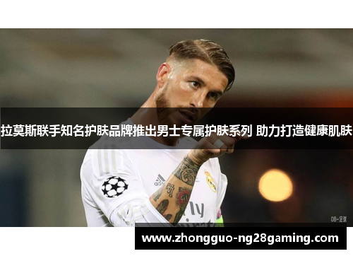 拉莫斯联手知名护肤品牌推出男士专属护肤系列 助力打造健康肌肤 拉莫斯联手知名护肤品牌推出男士专属护肤系列 助力打造健康肌肤