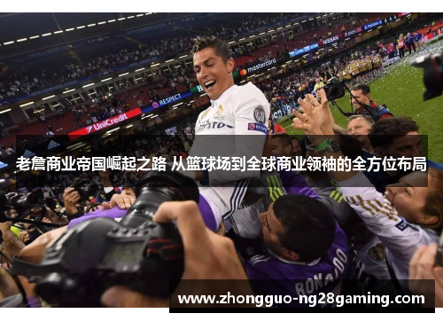 老詹商业帝国崛起之路 从篮球场到全球商业领袖的全方位布局