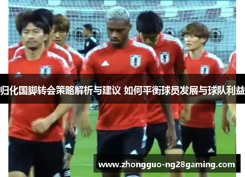 归化国脚转会策略解析与建议 如何平衡球员发展与球队利益