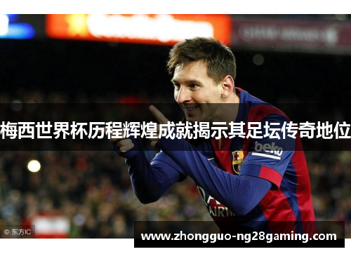 梅西世界杯历程辉煌成就揭示其足坛传奇地位