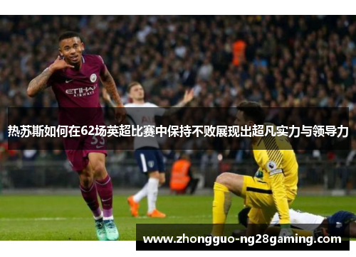 热苏斯如何在62场英超比赛中保持不败展现出超凡实力与领导力