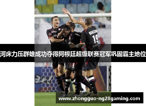 河床力压群雄成功夺得阿根廷超级联赛冠军巩固霸主地位