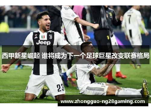 西甲新星崛起 谁将成为下一个足球巨星改变联赛格局