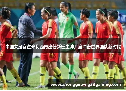 中国女足官宣米利西奇出任新任主帅开启冲击世界强队新时代 中国女足官宣米利西奇出任新任主帅开启冲击世界强队新时代